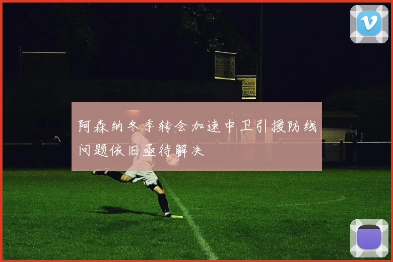阿森纳冬季转会加速中卫引援防线问题依旧亟待解决
