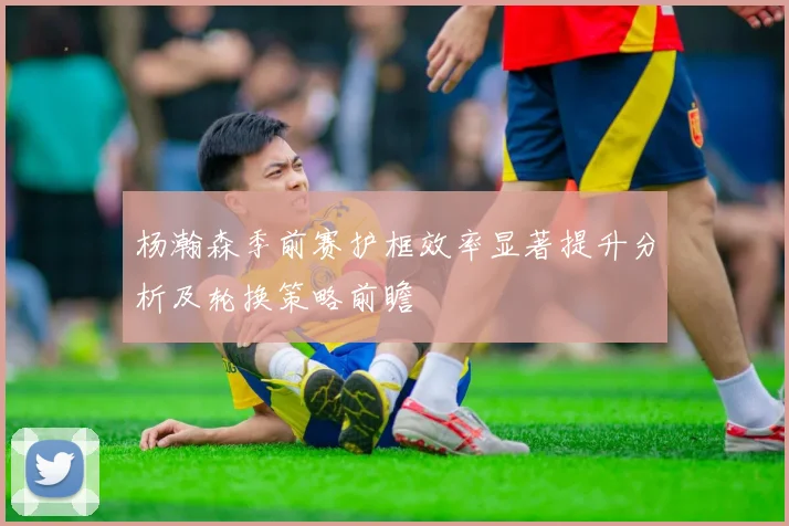 杨瀚森季前赛护框效率显著提升分析及轮换策略前瞻