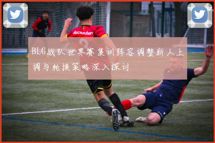 BLG战队世界赛集训阵容调整新人上调与轮换策略深入探讨