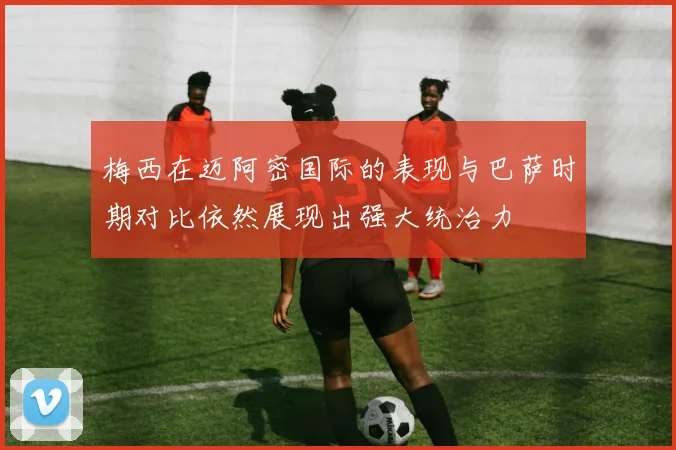 梅西在迈阿密国际的表现与巴萨时期对比依然展现出强大统治力