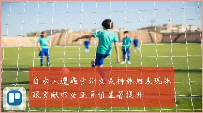 自由人遭遇金州女武神韩旭表现亮眼贡献四分正负值显著提升